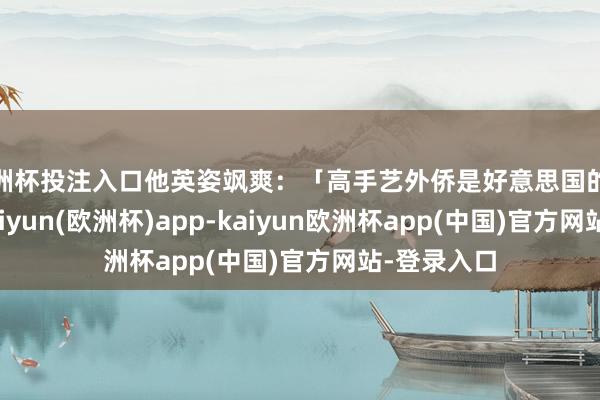 欧洲杯投注入口他英姿飒爽：「高手艺外侨是好意思国的深邃火器-kaiyun(欧洲杯)app-kaiyun欧洲杯app(中国)官方网站-登录入口