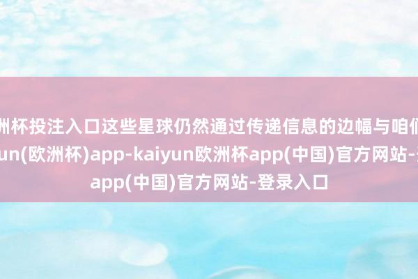 欧洲杯投注入口这些星球仍然通过传递信息的边幅与咱们关联-kaiyun(欧洲杯)app-kaiyun欧洲杯app(中国)官方网站-登录入口