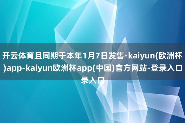 开云体育且同期于本年1月7日发售-kaiyun(欧洲杯)app-kaiyun欧洲杯app(中国)官方网站-登录入口