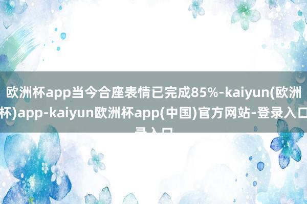 欧洲杯app当今合座表情已完成85%-kaiyun(欧洲杯)app-kaiyun欧洲杯app(中国)官方网站-登录入口