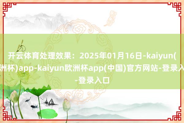 开云体育处理效果:2025年01月16日-kaiyun(欧洲杯)app-kaiyun欧洲杯app(中国)官方网站-登录入口