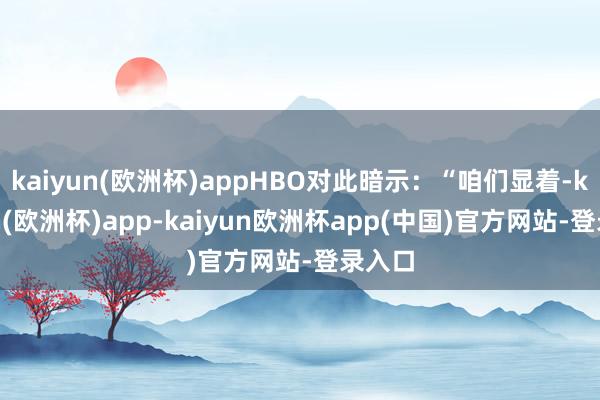kaiyun(欧洲杯)appHBO对此暗示：“咱们显着-kaiyun(欧洲杯)app-kaiyun欧洲杯app(中国)官方网站-登录入口