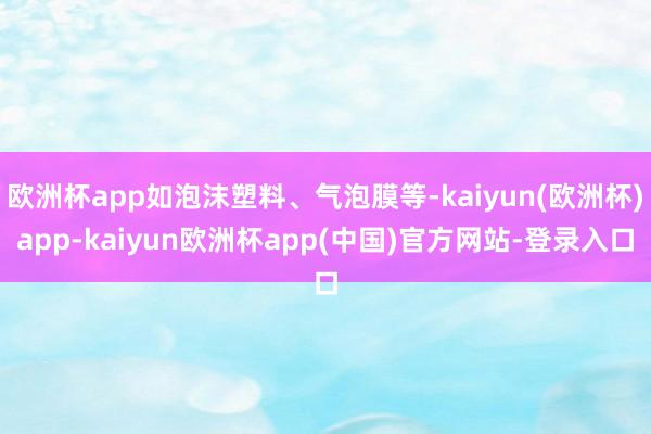 欧洲杯app如泡沫塑料、气泡膜等-kaiyun(欧洲杯)app-kaiyun欧洲杯app(中国)官方网站-登录入口