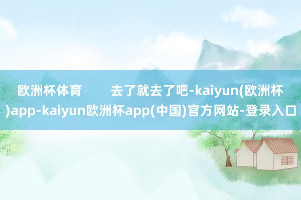 欧洲杯体育        去了就去了吧-kaiyun(欧洲杯)app-kaiyun欧洲杯app(中国)官方网站-登录入口