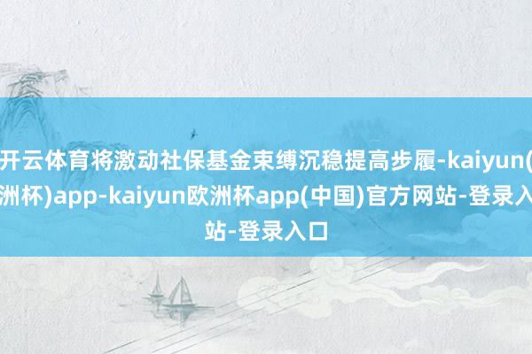 开云体育将激动社保基金束缚沉稳提高步履-kaiyun(欧洲杯)app-kaiyun欧洲杯app(中国)官方网站-登录入口