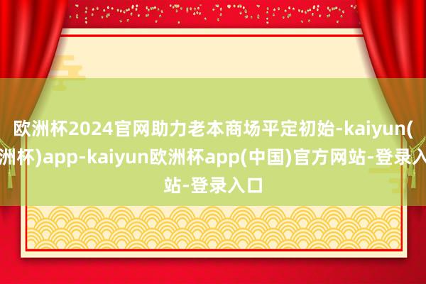 欧洲杯2024官网助力老本商场平定初始-kaiyun(欧洲杯)app-kaiyun欧洲杯app(中国)官方网站-登录入口