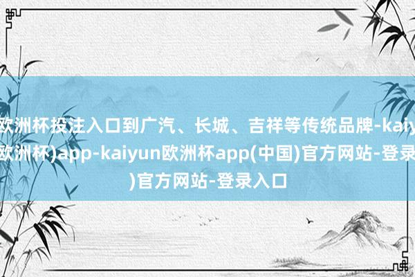 欧洲杯投注入口到广汽、长城、吉祥等传统品牌-kaiyun(欧洲杯)app-kaiyun欧洲杯app(中国)官方网站-登录入口