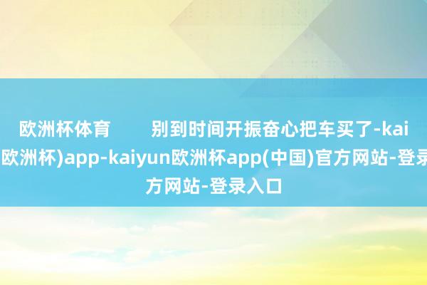 欧洲杯体育        别到时间开振奋心把车买了-kaiyun(欧洲杯)app-kaiyun欧洲杯app(中国)官方网站-登录入口