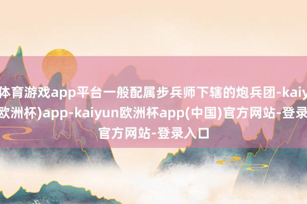 体育游戏app平台一般配属步兵师下辖的炮兵团-kaiyun(欧洲杯)app-kaiyun欧洲杯app(中国)官方网站-登录入口