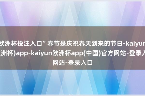 欧洲杯投注入口”春节是庆祝春天到来的节日-kaiyun(欧洲杯)app-kaiyun欧洲杯app(中国)官方网站-登录入口