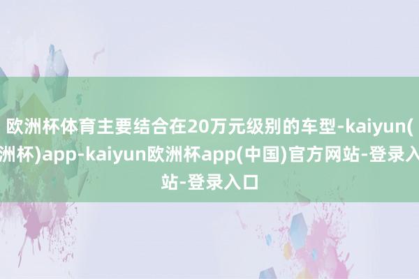 欧洲杯体育主要结合在20万元级别的车型-kaiyun(欧洲杯)app-kaiyun欧洲杯app(中国)官方网站-登录入口