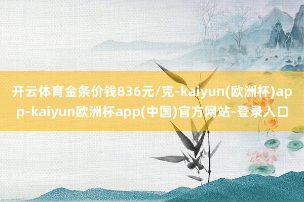 开云体育金条价钱836元/克-kaiyun(欧洲杯)app-kaiyun欧洲杯app(中国)官方网站-登录入口
