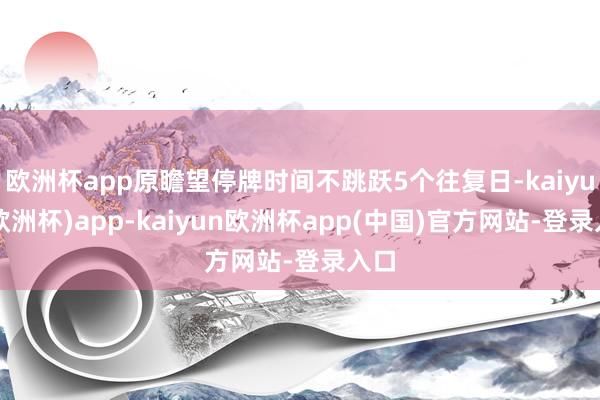 欧洲杯app原瞻望停牌时间不跳跃5个往复日-kaiyun(欧洲杯)app-kaiyun欧洲杯app(中国)官方网站-登录入口