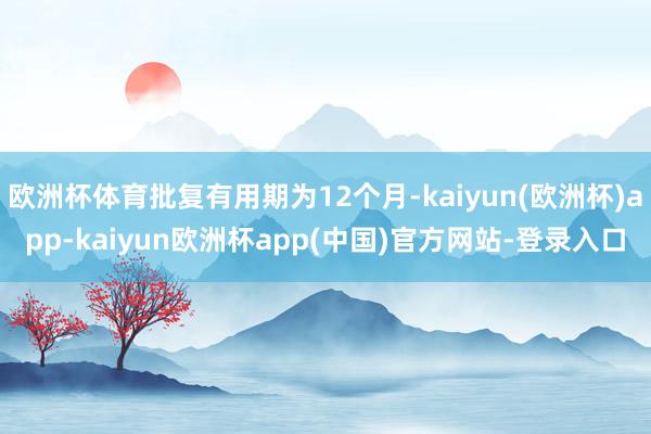 欧洲杯体育批复有用期为12个月-kaiyun(欧洲杯)app-kaiyun欧洲杯app(中国)官方网站-登录入口