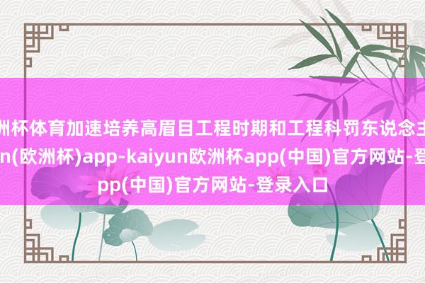 欧洲杯体育加速培养高眉目工程时期和工程科罚东说念主才-kaiyun(欧洲杯)app-kaiyun欧洲杯app(中国)官方网站-登录入口