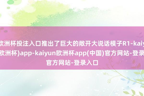 欧洲杯投注入口推出了巨大的敞开大说话模子R1-kaiyun(欧洲杯)app-kaiyun欧洲杯app(中国)官方网站-登录入口