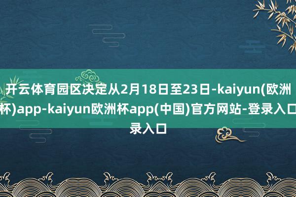 开云体育园区决定从2月18日至23日-kaiyun(欧洲杯)app-kaiyun欧洲杯app(中国)官方网站-登录入口