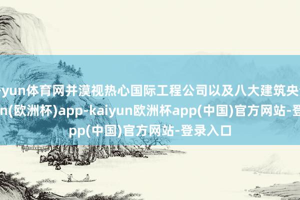 开yun体育网并漠视热心国际工程公司以及八大建筑央企-kaiyun(欧洲杯)app-kaiyun欧洲杯app(中国)官方网站-登录入口