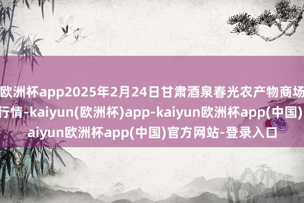 欧洲杯app2025年2月24日甘肃酒泉春光农产物商场有限包袱公司价钱行情-kaiyun(欧洲杯)app-kaiyun欧洲杯app(中国)官方网站-登录入口