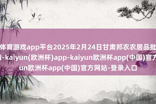 体育游戏app平台2025年2月24日甘肃邦农农居品批发商场价钱行情-kaiyun(欧洲杯)app-kaiyun欧洲杯app(中国)官方网站-登录入口