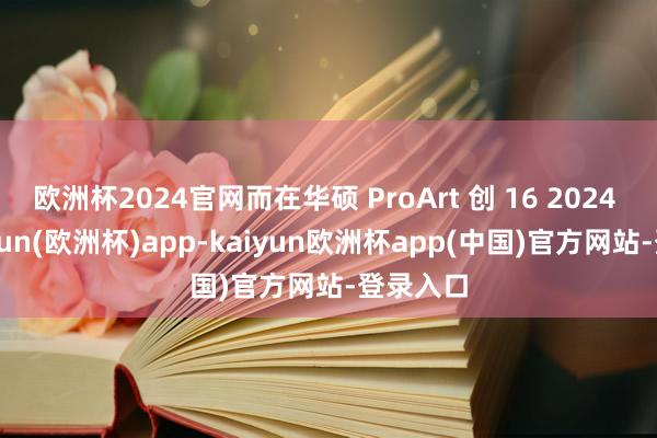 欧洲杯2024官网而在华硕 ProArt 创 16 2024 中-kaiyun(欧洲杯)app-kaiyun欧洲杯app(中国)官方网站-登录入口