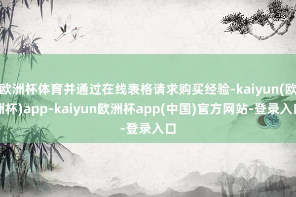 欧洲杯体育并通过在线表格请求购买经验-kaiyun(欧洲杯)app-kaiyun欧洲杯app(中国)官方网站-登录入口