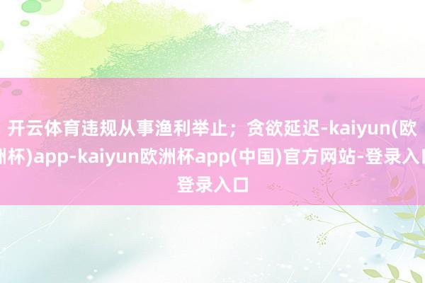 开云体育违规从事渔利举止；　　贪欲延迟-kaiyun(欧洲杯)app-kaiyun欧洲杯app(中国)官方网站-登录入口