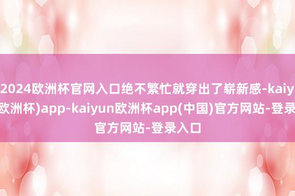 2024欧洲杯官网入口绝不繁忙就穿出了崭新感-kaiyun(欧洲杯)app-kaiyun欧洲杯app(中国)官方网站-登录入口