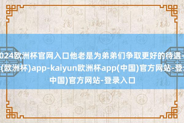 2024欧洲杯官网入口他老是为弟弟们争取更好的待遇-kaiyun(欧洲杯)app-kaiyun欧洲杯app(中国)官方网站-登录入口