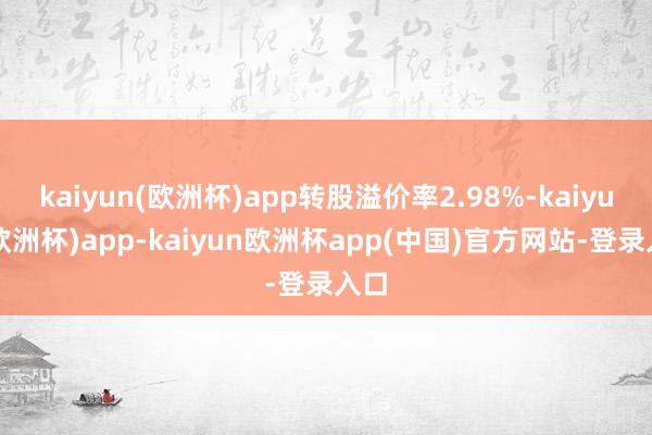 kaiyun(欧洲杯)app转股溢价率2.98%-kaiyun(欧洲杯)app-kaiyun欧洲杯app(中国)官方网站-登录入口