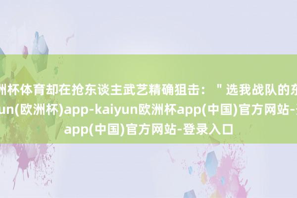 欧洲杯体育却在抢东谈主武艺精确狙击：＂选我战队的东谈主-kaiyun(欧洲杯)app-kaiyun欧洲杯app(中国)官方网站-登录入口