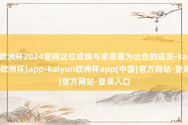 欧洲杯2024官网这位成绩与家景最为出色的成员-kaiyun(欧洲杯)app-kaiyun欧洲杯app(中国)官方网站-登录入口