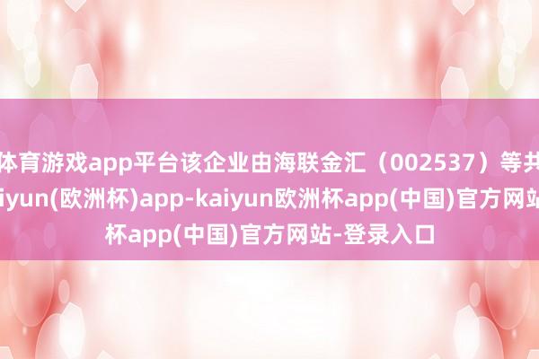 体育游戏app平台该企业由海联金汇（002537）等共同出资-kaiyun(欧洲杯)app-kaiyun欧洲杯app(中国)官方网站-登录入口