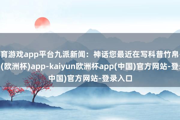 体育游戏app平台九派新闻：神话您最近在写科普竹帛-kaiyun(欧洲杯)app-kaiyun欧洲杯app(中国)官方网站-登录入口