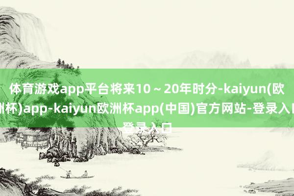 体育游戏app平台将来10～20年时分-kaiyun(欧洲杯)app-kaiyun欧洲杯app(中国)官方网站-登录入口