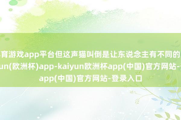 体育游戏app平台但这声猫叫倒是让东说念主有不同的思法-kaiyun(欧洲杯)app-kaiyun欧洲杯app(中国)官方网站-登录入口