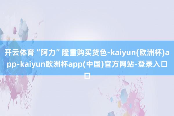 开云体育“阿力”隆重购买货色-kaiyun(欧洲杯)app-kaiyun欧洲杯app(中国)官方网站-登录入口