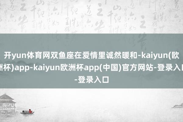 开yun体育网双鱼座在爱情里诚然暖和-kaiyun(欧洲杯)app-kaiyun欧洲杯app(中国)官方网站-登录入口