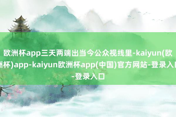 欧洲杯app三天两端出当今公众视线里-kaiyun(欧洲杯)app-kaiyun欧洲杯app(中国)官方网站-登录入口