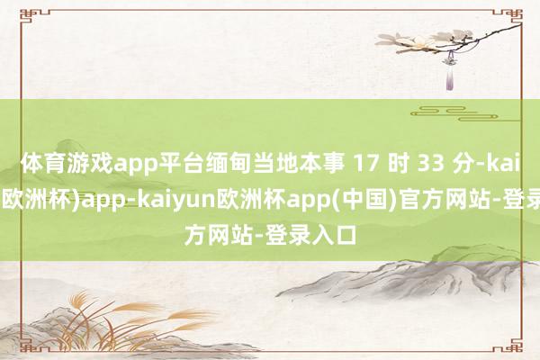 体育游戏app平台缅甸当地本事 17 时 33 分-kaiyun(欧洲杯)app-kaiyun欧洲杯app(中国)官方网站-登录入口
