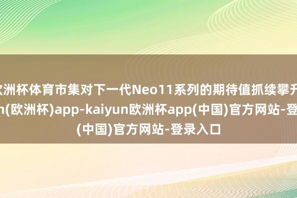 欧洲杯体育市集对下一代Neo11系列的期待值抓续攀升-kaiyun(欧洲杯)app-kaiyun欧洲杯app(中国)官方网站-登录入口
