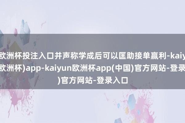 欧洲杯投注入口并声称学成后可以匡助接单赢利-kaiyun(欧洲杯)app-kaiyun欧洲杯app(中国)官方网站-登录入口