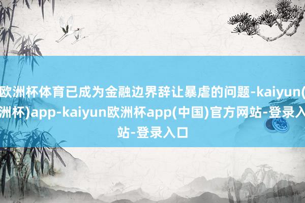 欧洲杯体育已成为金融边界辞让暴虐的问题-kaiyun(欧洲杯)app-kaiyun欧洲杯app(中国)官方网站-登录入口
