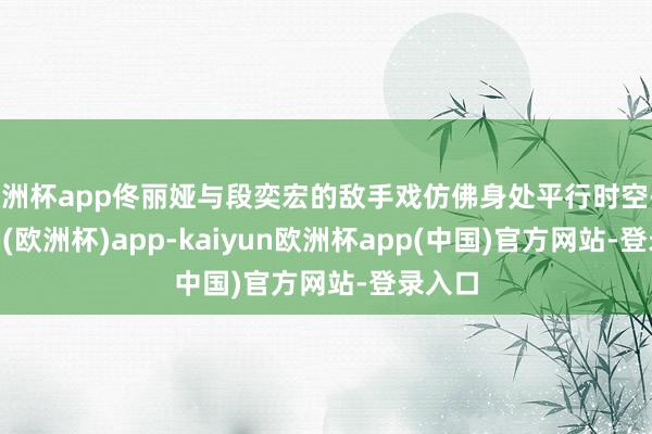 欧洲杯app佟丽娅与段奕宏的敌手戏仿佛身处平行时空-kaiyun(欧洲杯)app-kaiyun欧洲杯app(中国)官方网站-登录入口