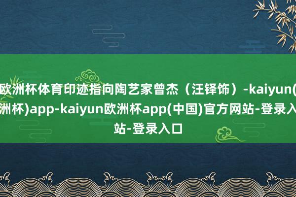 欧洲杯体育印迹指向陶艺家曾杰（汪铎饰）-kaiyun(欧洲杯)app-kaiyun欧洲杯app(中国)官方网站-登录入口