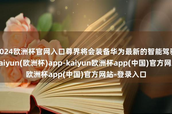 2024欧洲杯官网入口尊界将会装备华为最新的智能驾驶援助系统-kaiyun(欧洲杯)app-kaiyun欧洲杯app(中国)官方网站-登录入口