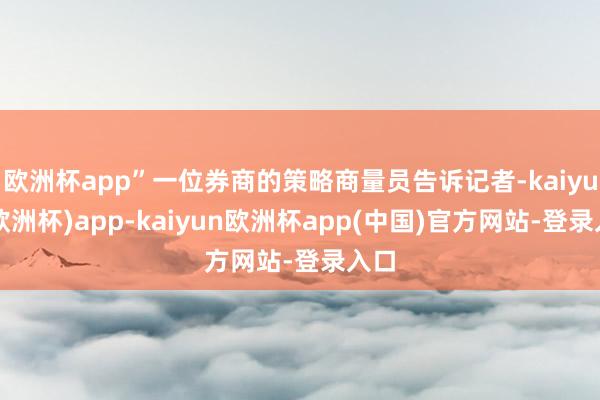 欧洲杯app”一位券商的策略商量员告诉记者-kaiyun(欧洲杯)app-kaiyun欧洲杯app(中国)官方网站-登录入口