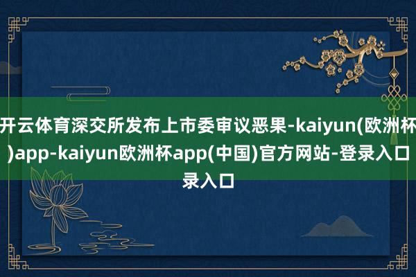 开云体育深交所发布上市委审议恶果-kaiyun(欧洲杯)app-kaiyun欧洲杯app(中国)官方网站-登录入口