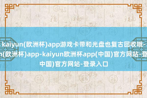 kaiyun(欧洲杯)app游戏卡带和光盘也复古回收哦-kaiyun(欧洲杯)app-kaiyun欧洲杯app(中国)官方网站-登录入口