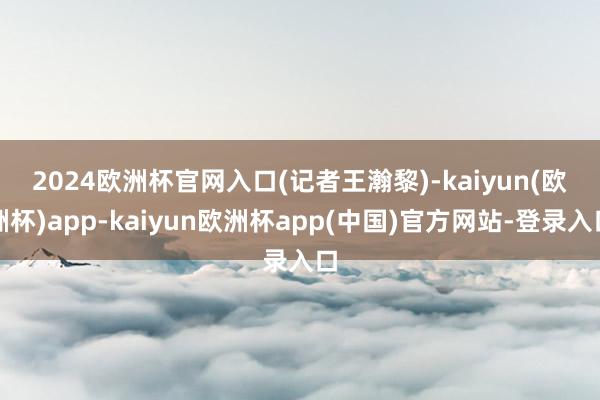 2024欧洲杯官网入口　　(记者王瀚黎)-kaiyun(欧洲杯)app-kaiyun欧洲杯app(中国)官方网站-登录入口